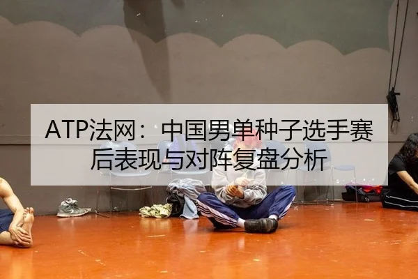 ATP法网：中国男单种子选手赛后表现与对阵复盘分析